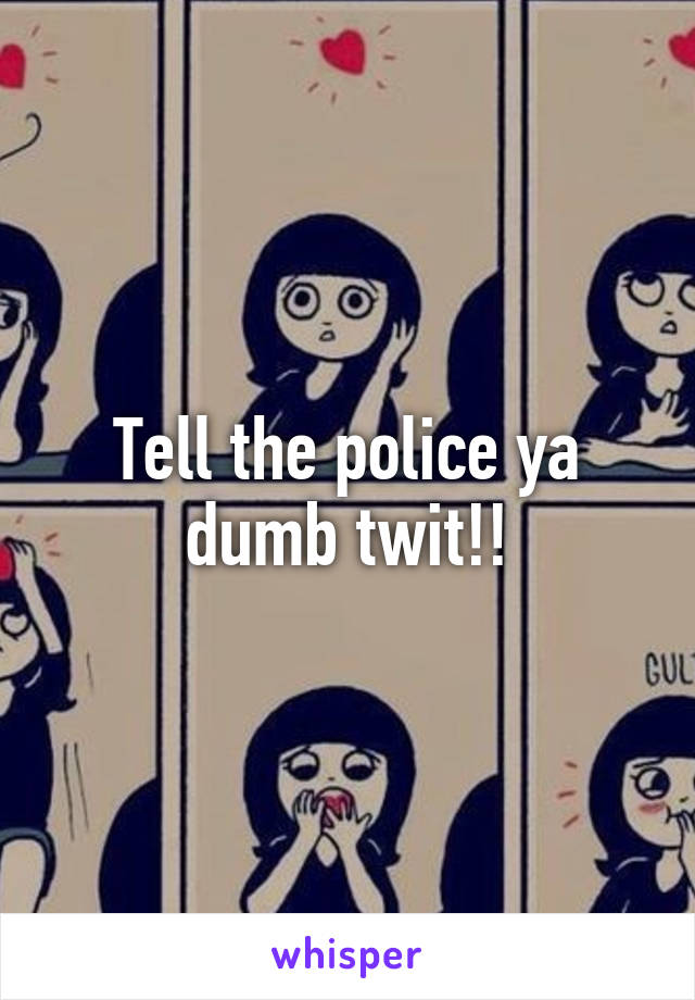 Tell the police ya dumb twit!!