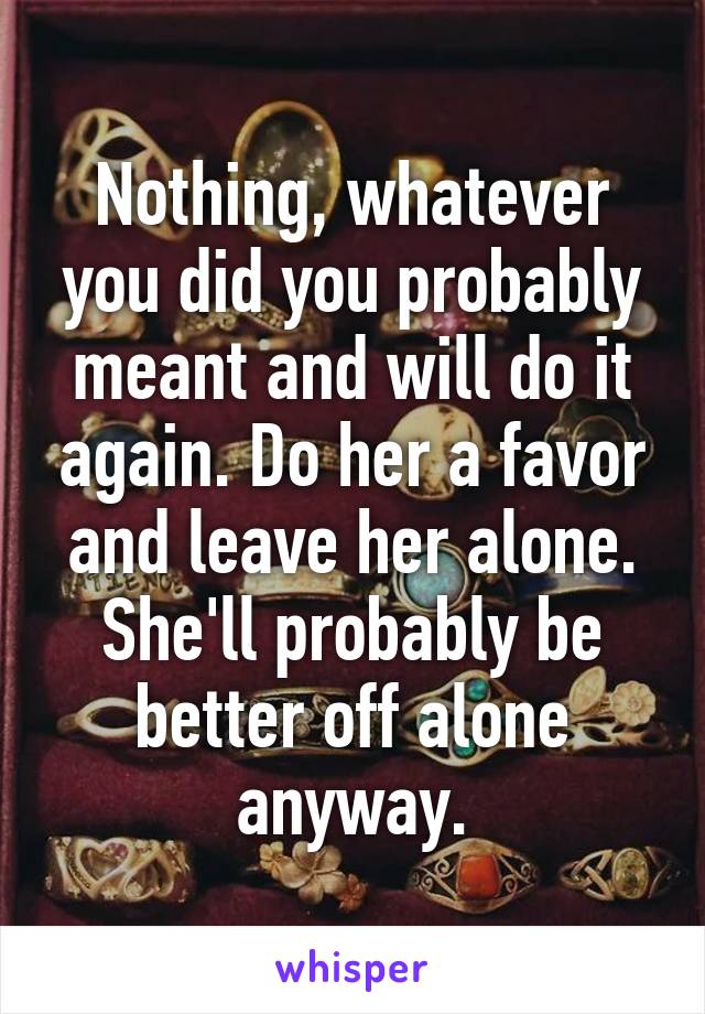 Nothing, whatever you did you probably meant and will do it again. Do her a favor and leave her alone. She'll probably be better off alone anyway.