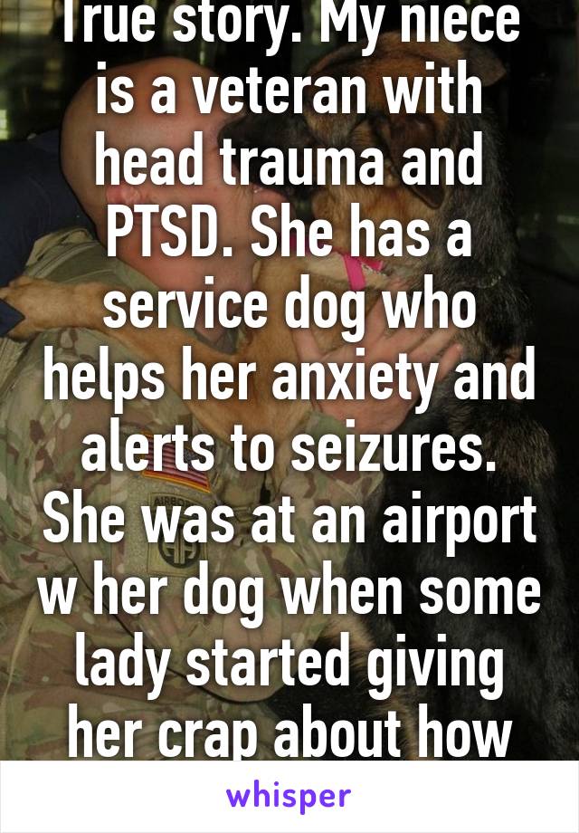 True story. My niece is a veteran with head trauma and PTSD. She has a service dog who helps her anxiety and alerts to seizures. She was at an airport w her dog when some lady started giving her crap about how she wished  cont