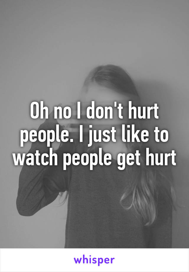 Oh no I don't hurt people. I just like to watch people get hurt
