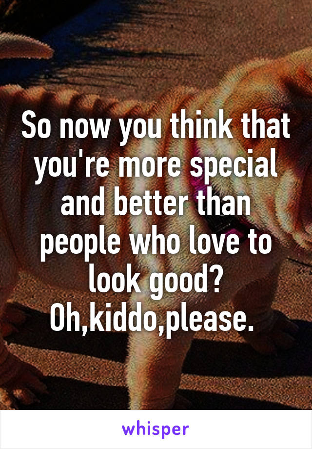 So now you think that you're more special and better than people who love to look good?
Oh,kiddo,please. 