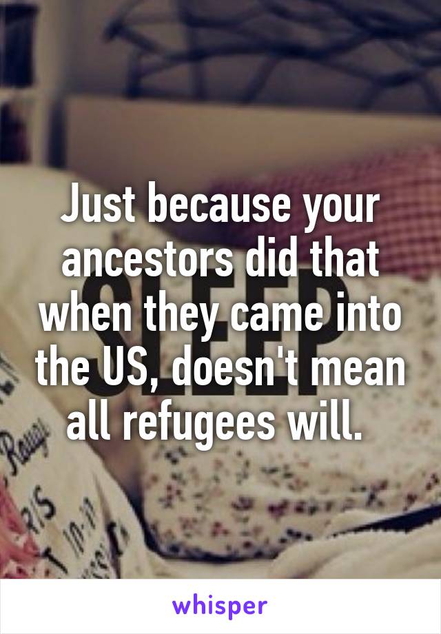 Just because your ancestors did that when they came into the US, doesn't mean all refugees will. 