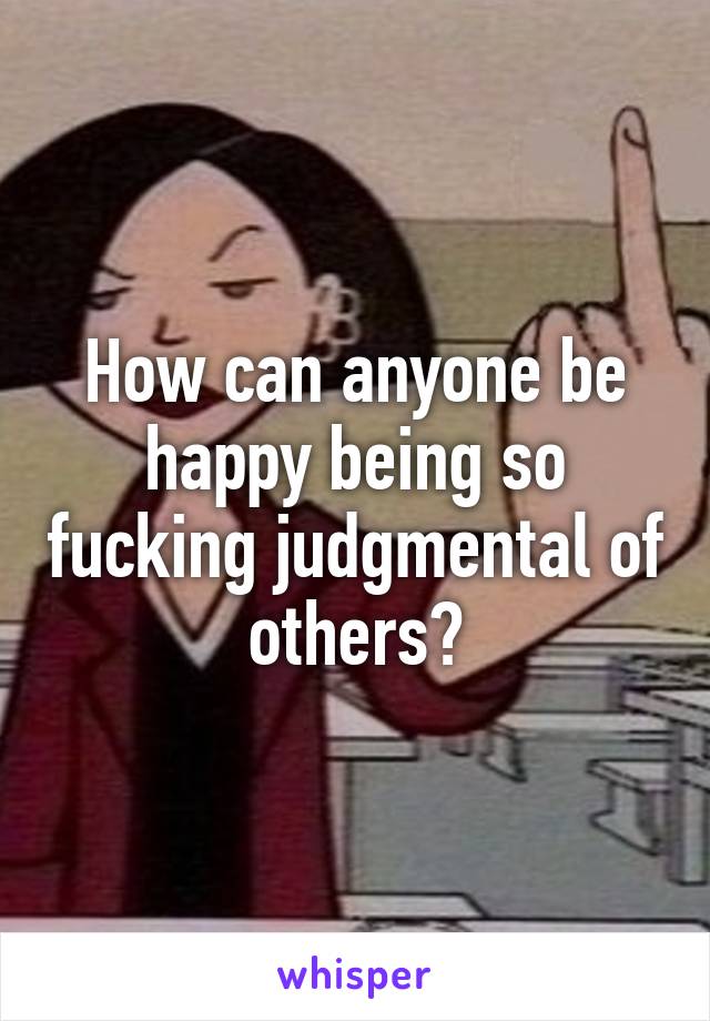 How can anyone be happy being so fucking judgmental of others?