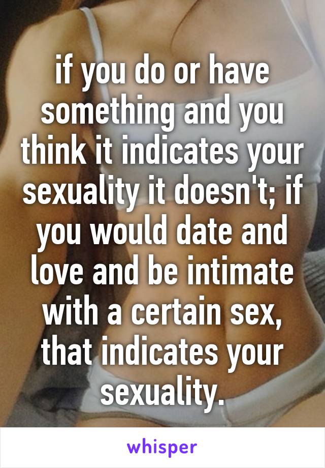 if you do or have something and you think it indicates your sexuality it doesn't; if you would date and love and be intimate with a certain sex, that indicates your sexuality.