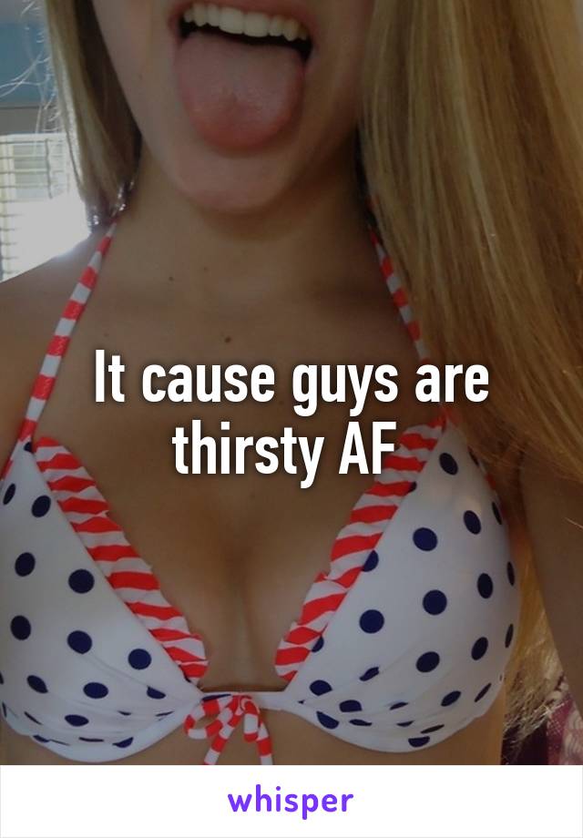 It cause guys are thirsty AF 