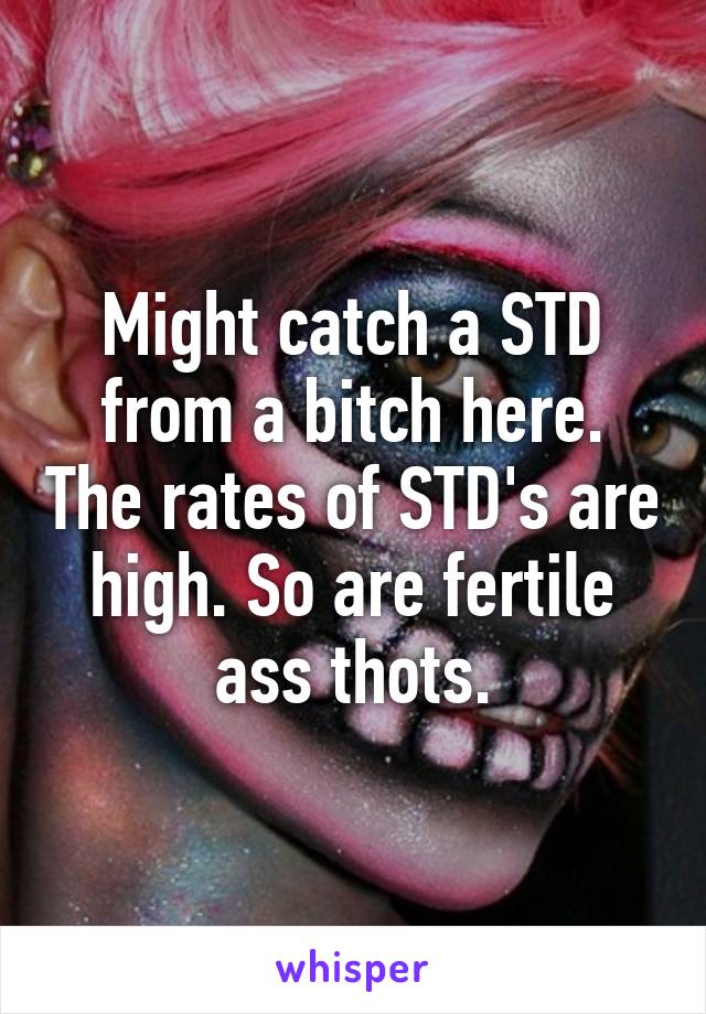 Might catch a STD from a bitch here. The rates of STD's are high. So are fertile ass thots.