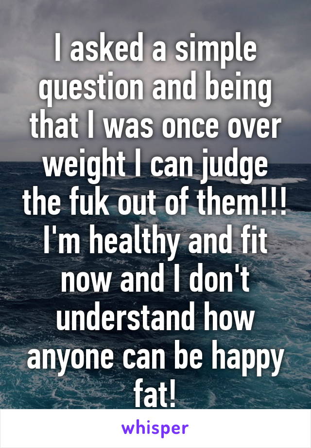 I asked a simple question and being that I was once over weight I can judge the fuk out of them!!! I'm healthy and fit now and I don't understand how anyone can be happy fat!