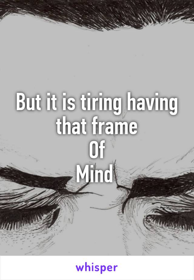 But it is tiring having that frame
Of
Mind 