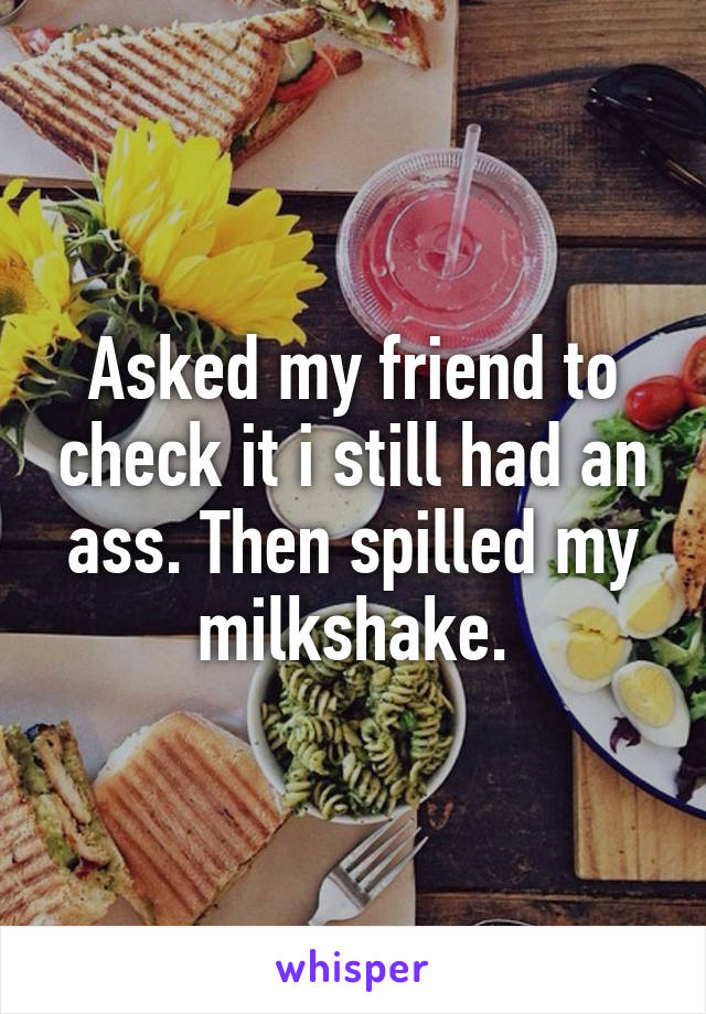 Asked my friend to check it i still had an ass. Then spilled my milkshake.