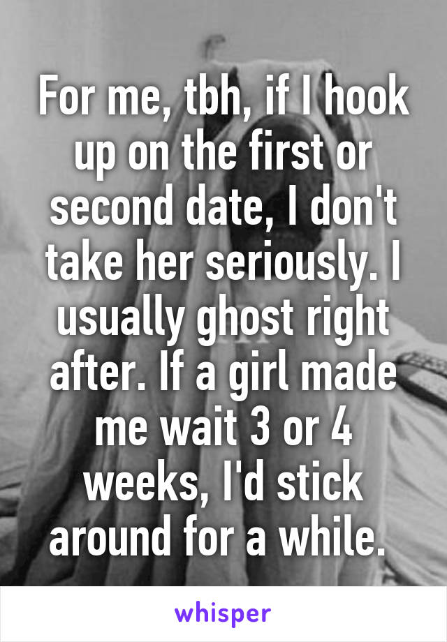 For me, tbh, if I hook up on the first or second date, I don't take her seriously. I usually ghost right after. If a girl made me wait 3 or 4 weeks, I'd stick around for a while. 