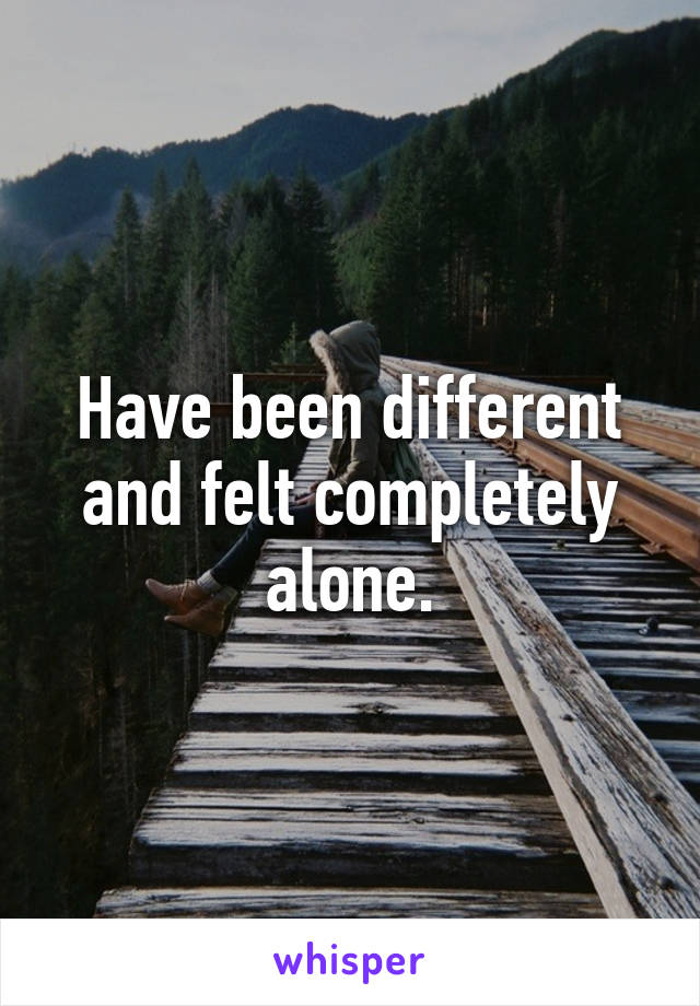 Have been different and felt completely alone.