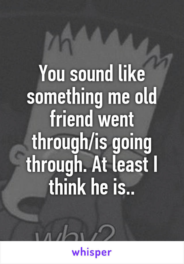 You sound like something me old friend went through/is going through. At least I think he is..
