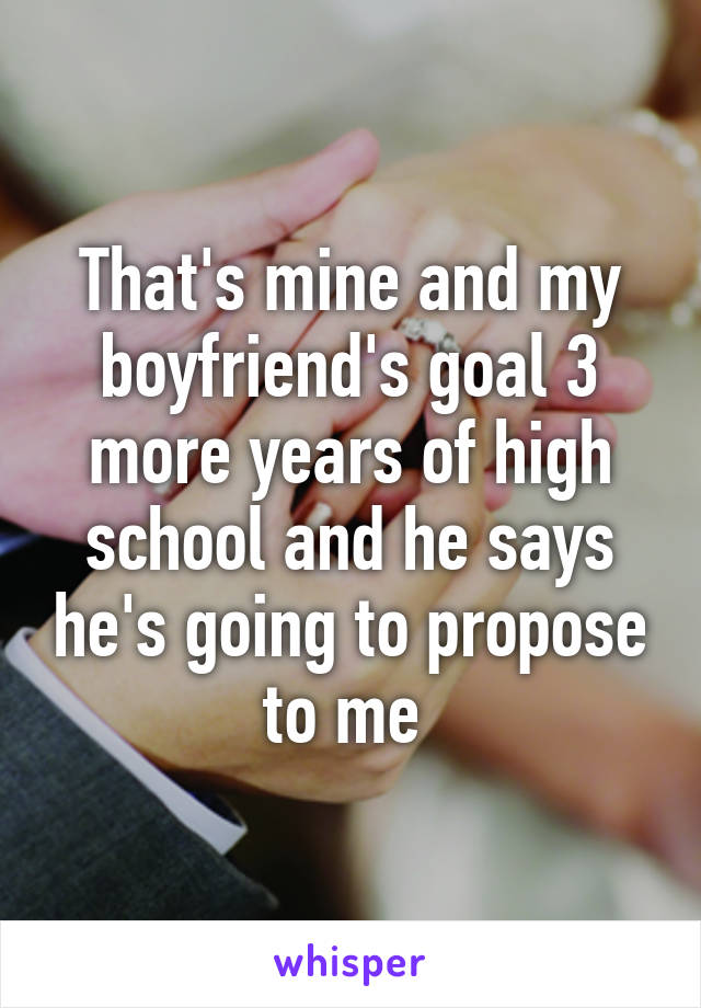 That's mine and my boyfriend's goal 3 more years of high school and he says he's going to propose to me 