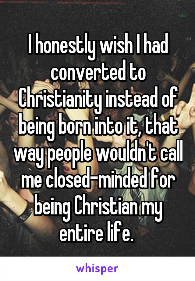 I honestly wish I had converted to Christianity instead of being born into it, that way people wouldn't call me closed-minded for being Christian my entire life. 