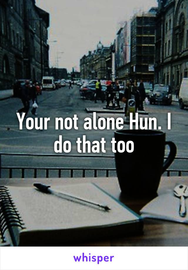 Your not alone Hun. I do that too