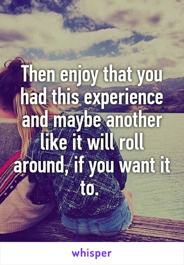 Then enjoy that you had this experience and maybe another like it will roll around, if you want it to. 
