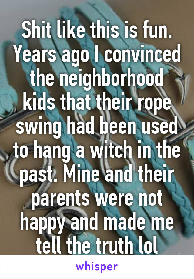 Shit like this is fun. Years ago I convinced the neighborhood kids that their rope swing had been used to hang a witch in the past. Mine and their parents were not happy and made me tell the truth lol