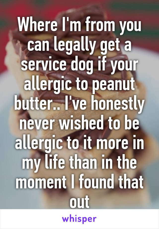 Where I'm from you can legally get a service dog if your allergic to peanut butter.. I've honestly never wished to be allergic to it more in my life than in the moment I found that out