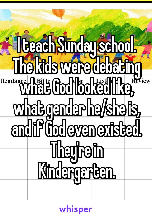 I teach Sunday school. The kids were debating what God looked like, what gender he/she is, and if God even existed.
They're in Kindergarten.