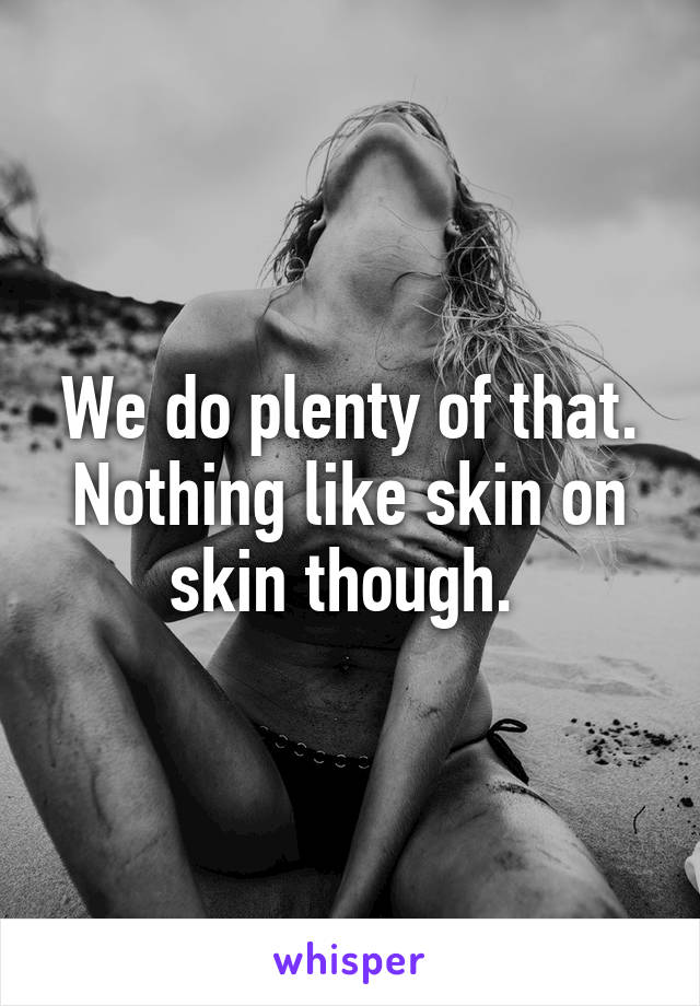 We do plenty of that. Nothing like skin on skin though. 