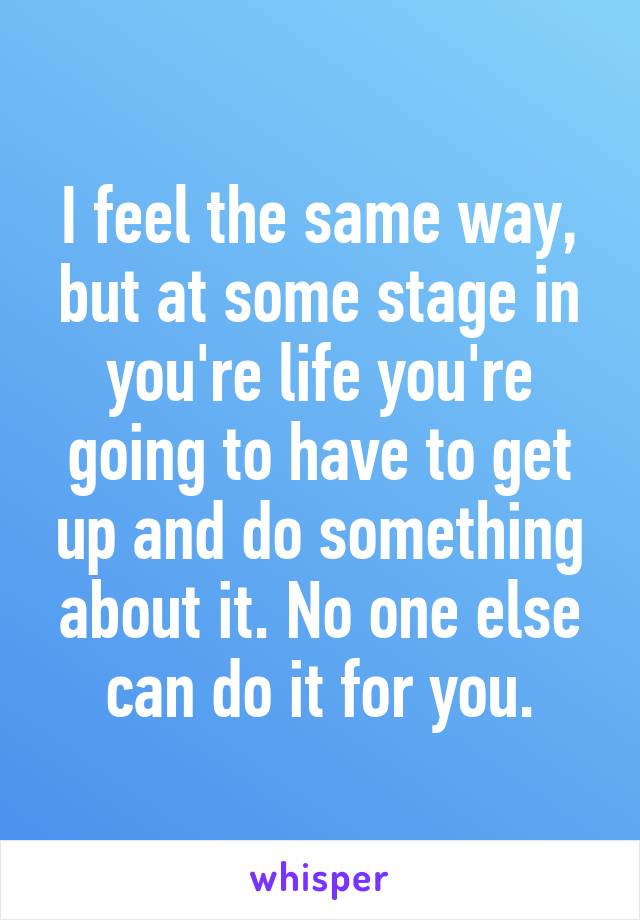 I feel the same way, but at some stage in you're life you're going to have to get up and do something about it. No one else can do it for you.