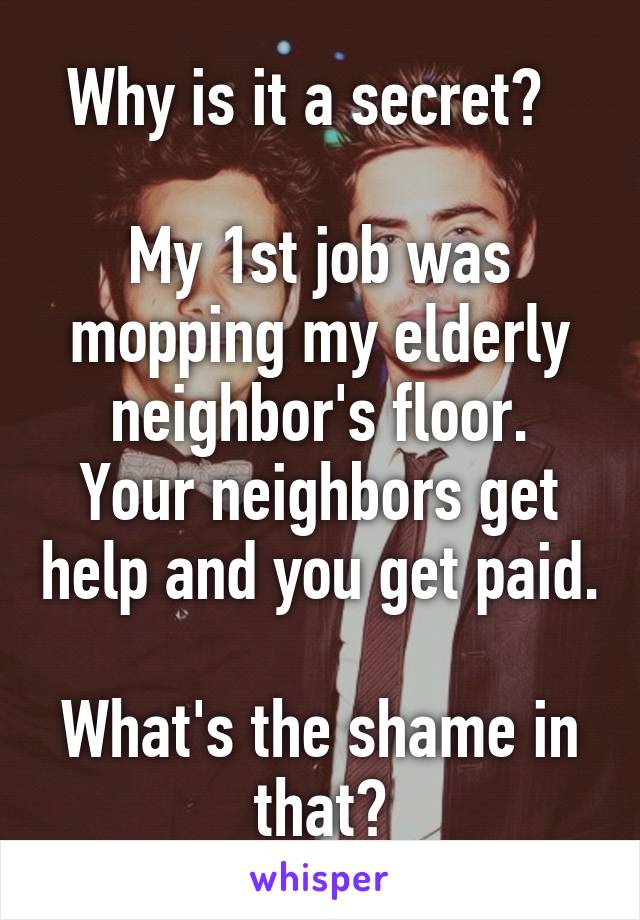 Why is it a secret?  

My 1st job was mopping my elderly neighbor's floor.
Your neighbors get help and you get paid. 
What's the shame in that?