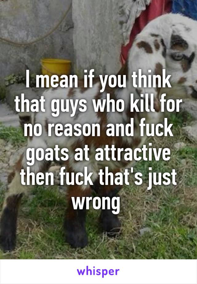 I mean if you think that guys who kill for no reason and fuck goats at attractive then fuck that's just wrong 