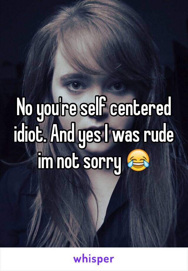 No you're self centered idiot. And yes I was rude im not sorry 😂