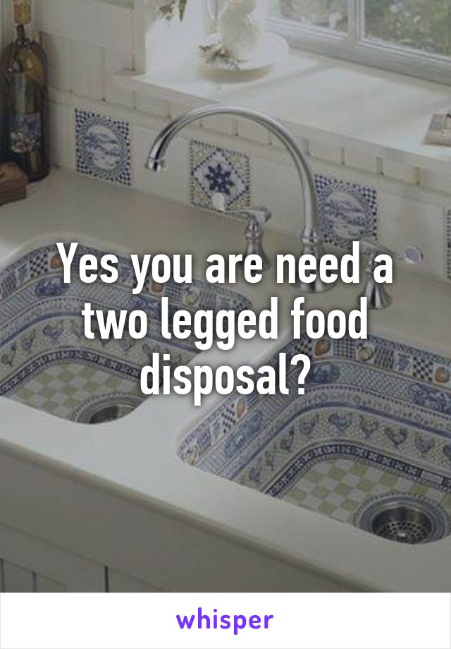 Yes you are need a two legged food disposal?