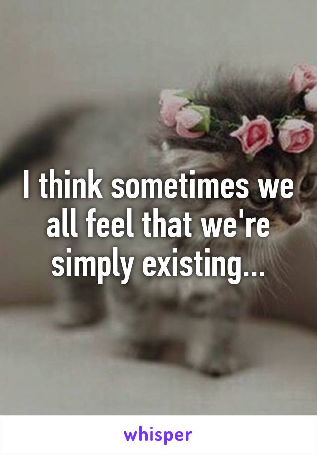 I think sometimes we all feel that we're simply existing...