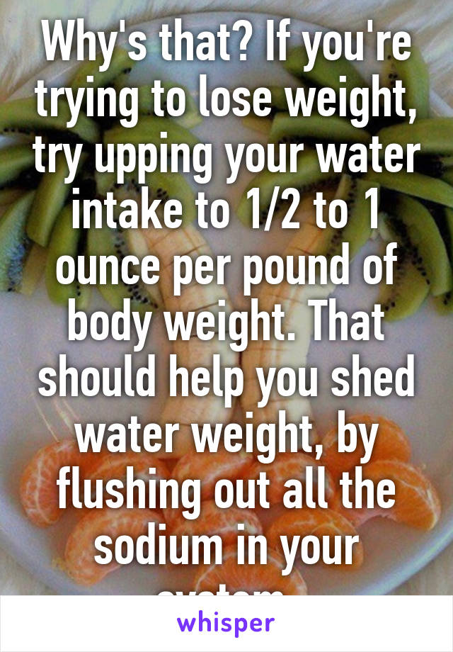 Why's that? If you're trying to lose weight, try upping your water intake to 1/2 to 1 ounce per pound of body weight. That should help you shed water weight, by flushing out all the sodium in your system.
