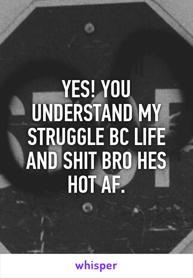 YES! YOU UNDERSTAND MY STRUGGLE BC LIFE AND SHIT BRO HES HOT AF.