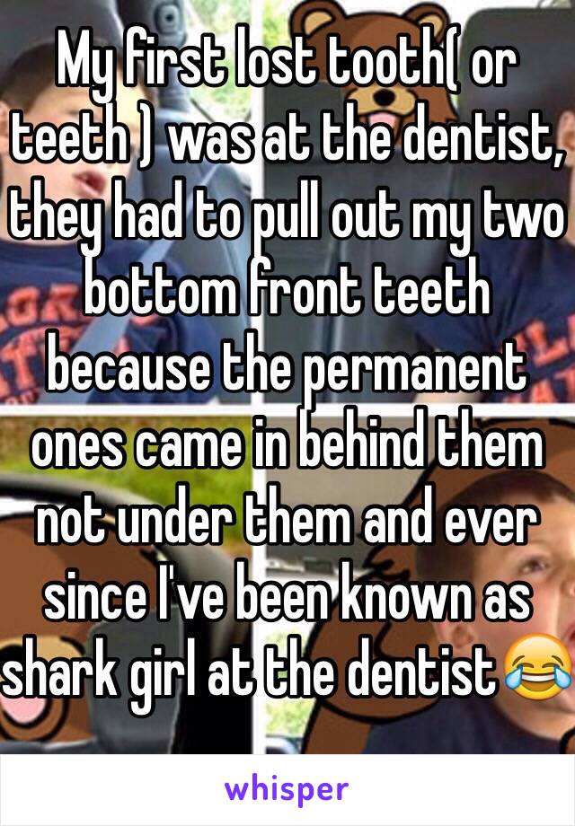 My first lost tooth( or teeth ) was at the dentist, they had to pull out my two bottom front teeth because the permanent ones came in behind them not under them and ever since I've been known as shark girl at the dentist😂
