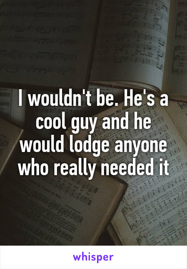 I wouldn't be. He's a cool guy and he would lodge anyone who really needed it