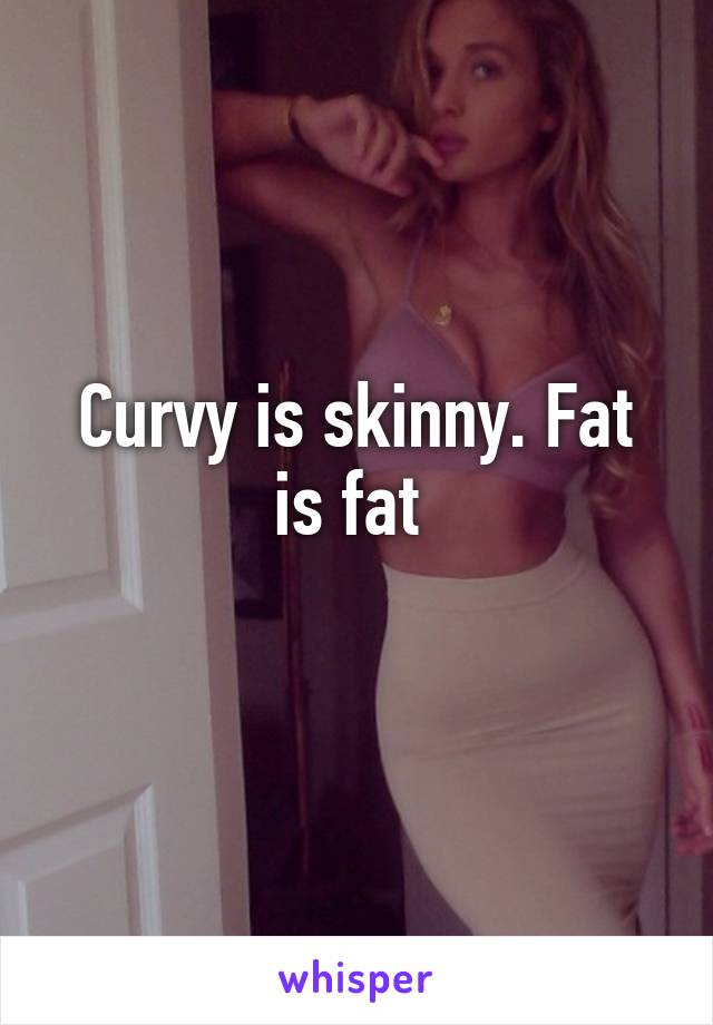 Curvy is skinny. Fat is fat 
