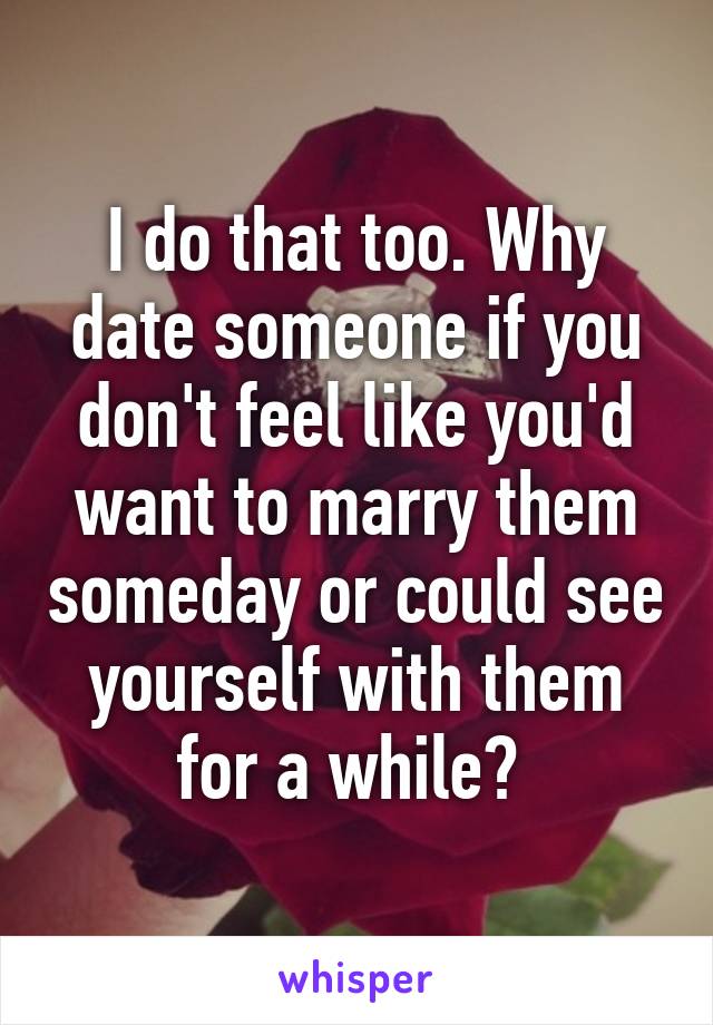 I do that too. Why date someone if you don't feel like you'd want to marry them someday or could see yourself with them for a while? 