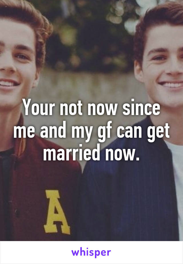 Your not now since me and my gf can get married now.