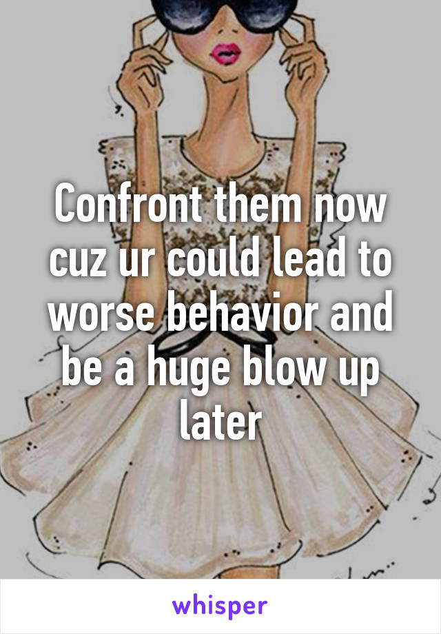 Confront them now cuz ur could lead to worse behavior and be a huge blow up later