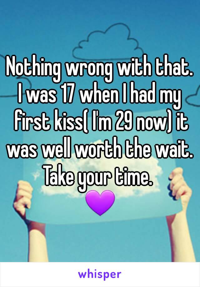 Nothing wrong with that.
I was 17 when I had my first kiss( I'm 29 now) it was well worth the wait. 
Take your time. 
💜