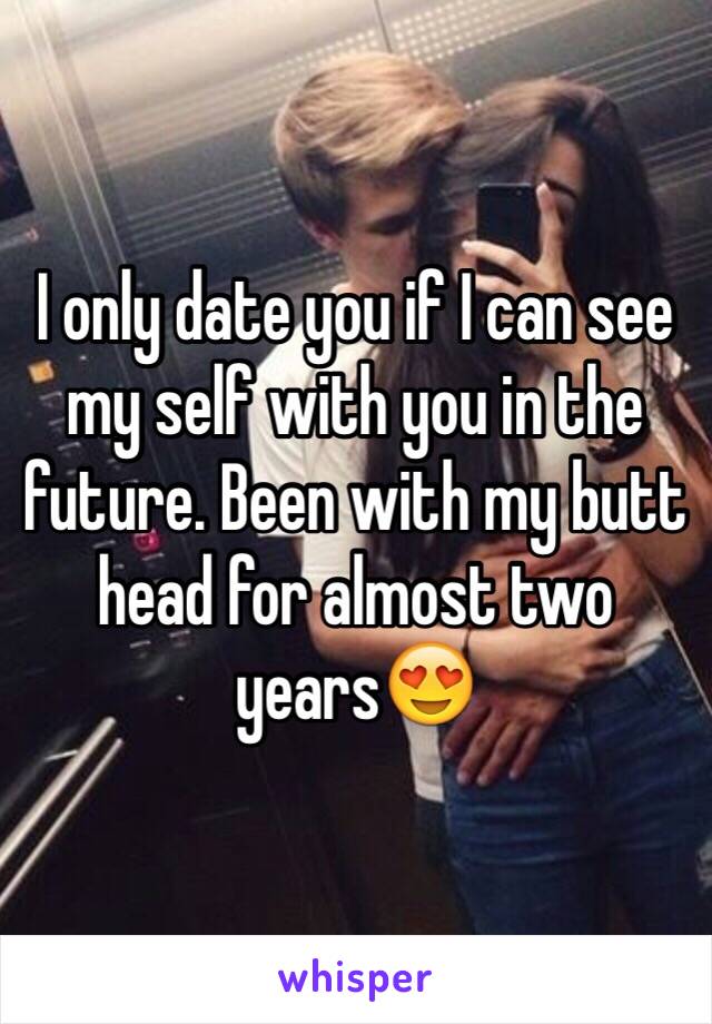 I only date you if I can see my self with you in the future. Been with my butt head for almost two years😍