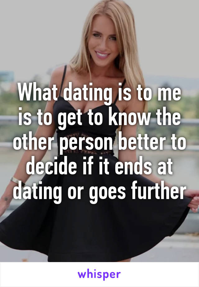 What dating is to me is to get to know the other person better to decide if it ends at dating or goes further