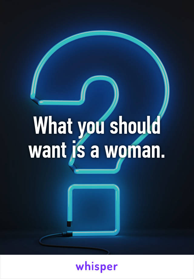 What you should want is a woman.