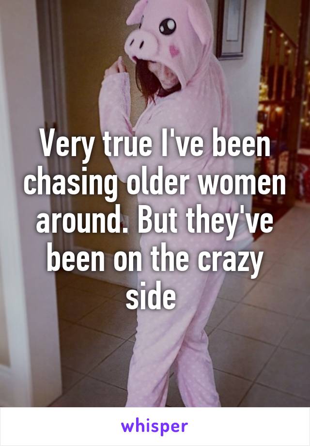 Very true I've been chasing older women around. But they've been on the crazy side 
