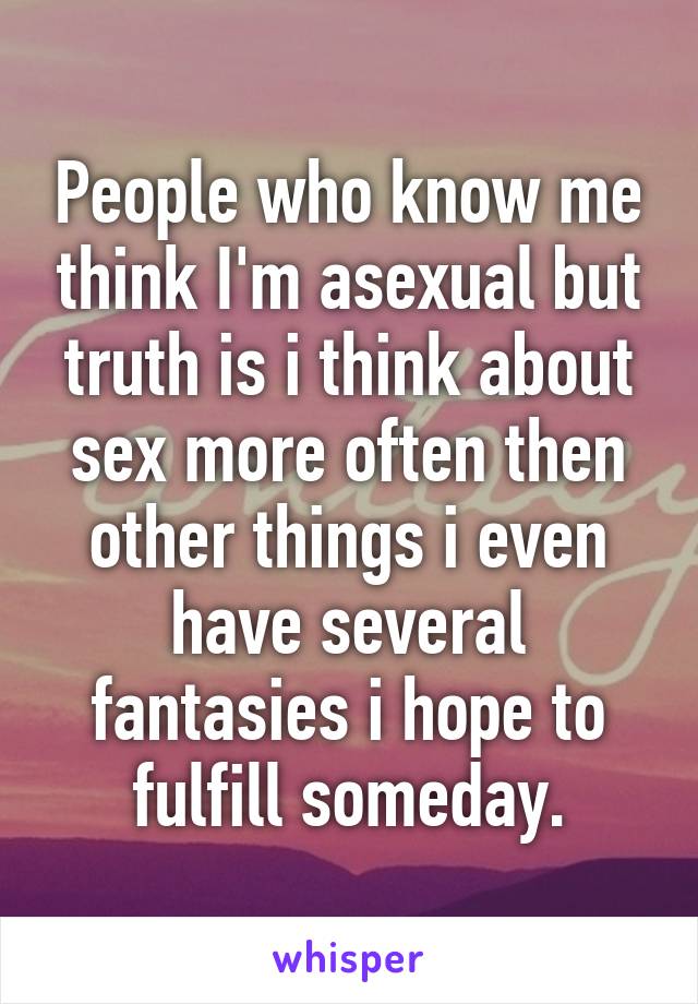 People who know me think I'm asexual but truth is i think about sex more often then other things i even have several fantasies i hope to fulfill someday.