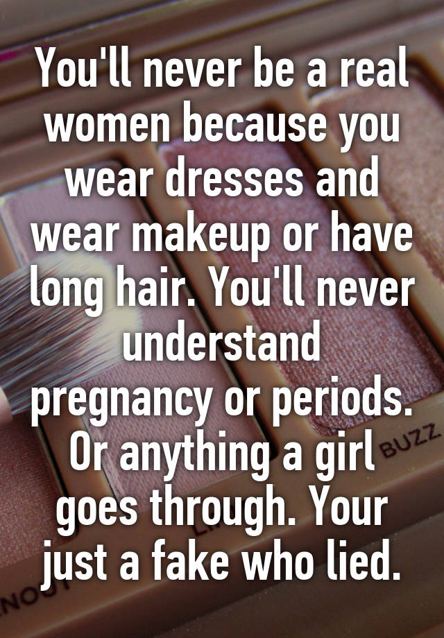 You'll never be a real women because you wear dresses and wear makeup or have long hair. You'll never understand pregnancy or periods. Or anything a girl goes through. Your just a fake who lied.