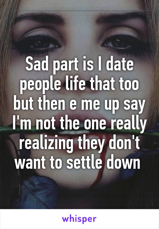 Sad part is I date people life that too but then e me up say I'm not the one really realizing they don't want to settle down 