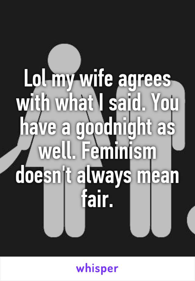 Lol my wife agrees with what I said. You have a goodnight as well. Feminism doesn't always mean fair.