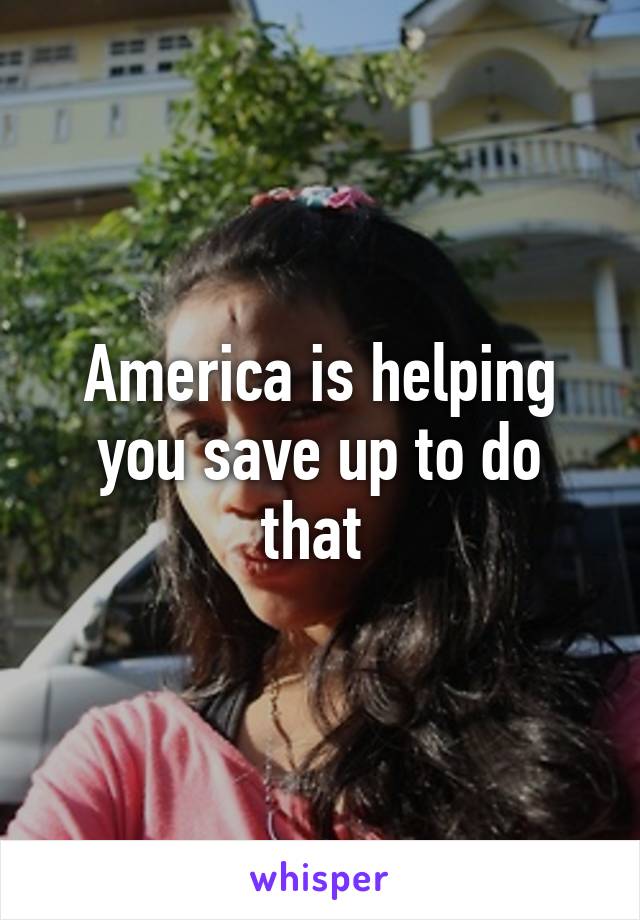 America is helping you save up to do that 