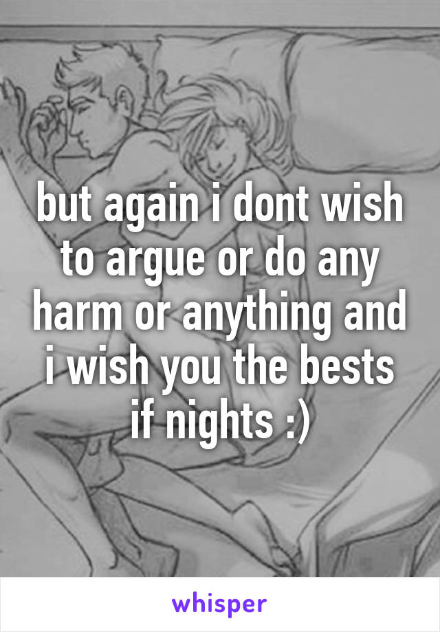 but again i dont wish to argue or do any harm or anything and i wish you the bests if nights :)