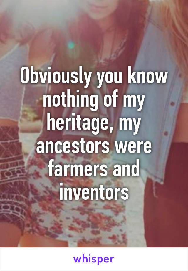 Obviously you know nothing of my heritage, my ancestors were farmers and inventors